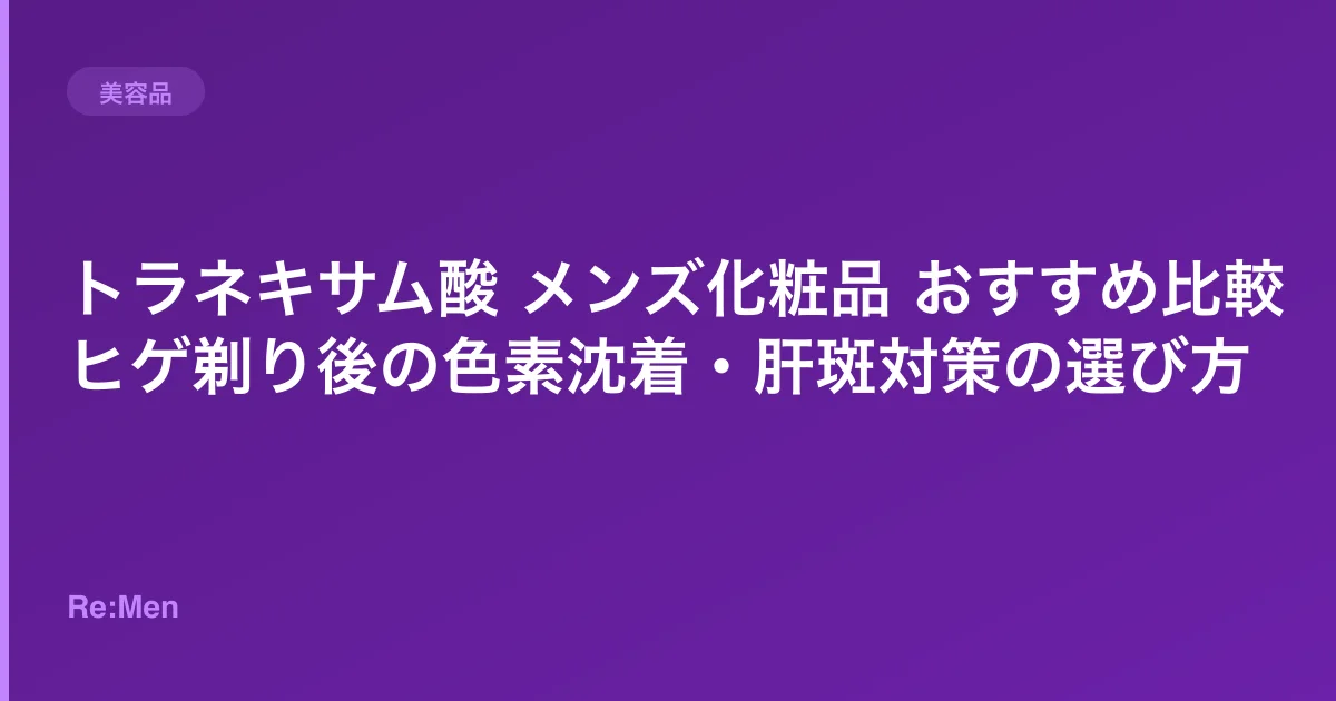 トラネキサム酸 メンズ化粧品 おすすめ比較|ヒゲ剃り後の色素沈着・肝斑対策の選び方
